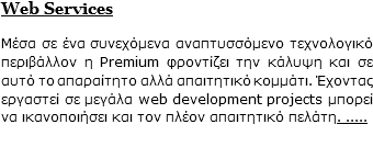 Web Services Μέσα σε ένα συνεχόμενα αναπτυσσόμενο τεχνολογικό περιβάλλον η Premium φροντίζει την κάλυψη και σε αυτό το απαραίτητο αλλά απαιτητικό κομμάτι. Έχοντας εργαστεί σε μεγάλα web development projects μπορεί να ικανοποιήσει και τον πλέον απαιτητικό πελάτη. .....